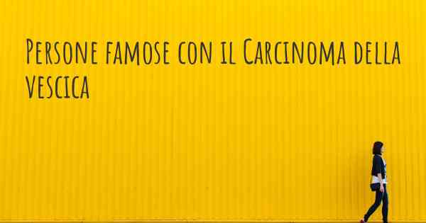 Persone famose con il Carcinoma della vescica