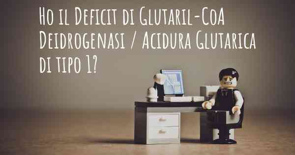 Ho il Deficit di Glutaril-CoA Deidrogenasi / Acidura Glutarica di tipo 1?