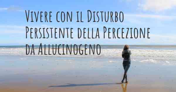 Vivere con il Disturbo Persistente della Percezione da Allucinogeno