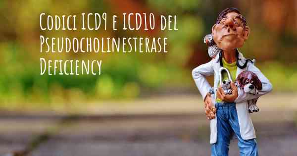 Codici ICD9 e ICD10 del Pseudocholinesterase Deficiency