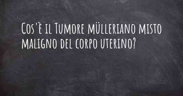 Cos'è il Tumore mülleriano misto maligno del corpo uterino?