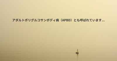 アダルトポリグルコサンボディ病（APBD）とも呼ばれています...