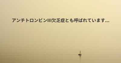 アンチトロンビンIII欠乏症とも呼ばれています...