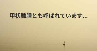 甲状腺腫とも呼ばれています...