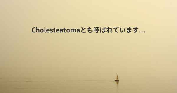 Cholesteatomaとも呼ばれています...