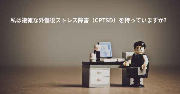 私は複雑な外傷後ストレス障害（CPTSD）を持っていますか？