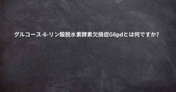 グルコース-6-リン酸脱水素酵素欠損症G6pdとは何ですか？
