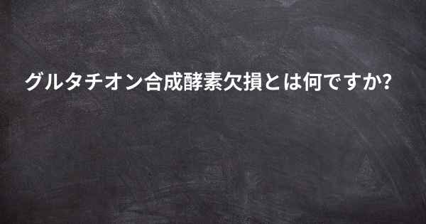 グルタチオン合成酵素欠損とは何ですか？