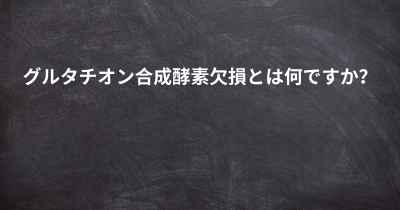 グルタチオン合成酵素欠損とは何ですか？