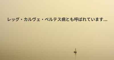 レッグ・カルヴェ・ペルテス病とも呼ばれています...