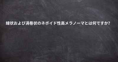 線状および渦巻状のネボイド性高メラノーマとは何ですか？