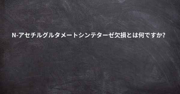 N-アセチルグルタメートシンテターゼ欠損とは何ですか？