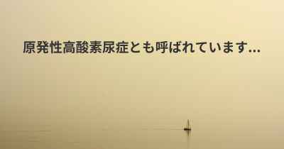 原発性高酸素尿症とも呼ばれています...