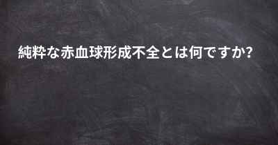 純粋な赤血球形成不全とは何ですか？