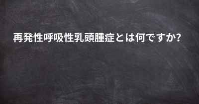 再発性呼吸性乳頭腫症とは何ですか？