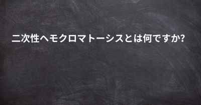 二次性ヘモクロマトーシスとは何ですか？