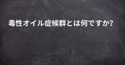 毒性オイル症候群とは何ですか？