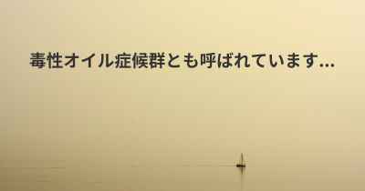 毒性オイル症候群とも呼ばれています...