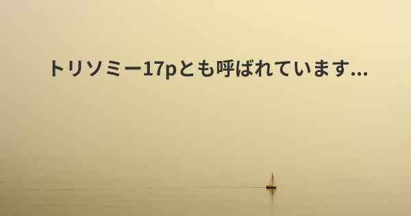 トリソミー17pとも呼ばれています...