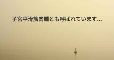 子宮平滑筋肉腫とも呼ばれています...