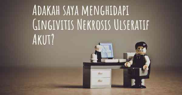 Adakah saya menghidapi Gingivitis Nekrosis Ulseratif Akut?