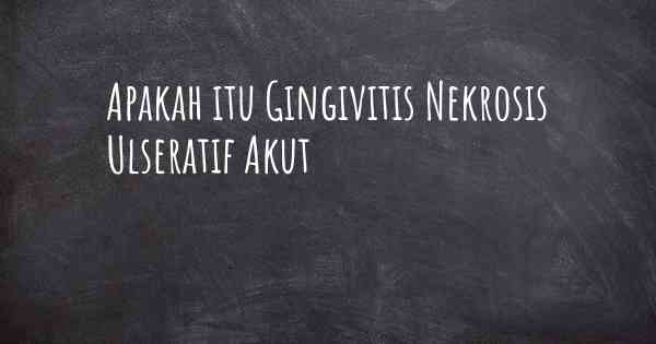 Apakah itu Gingivitis Nekrosis Ulseratif Akut