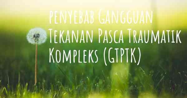 penyebab Gangguan Tekanan Pasca Traumatik Kompleks (GTPTK)