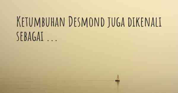 Ketumbuhan Desmond juga dikenali sebagai ...