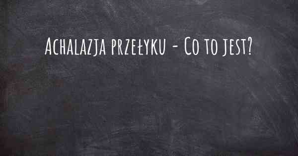 Achalazja przełyku - Co to jest?