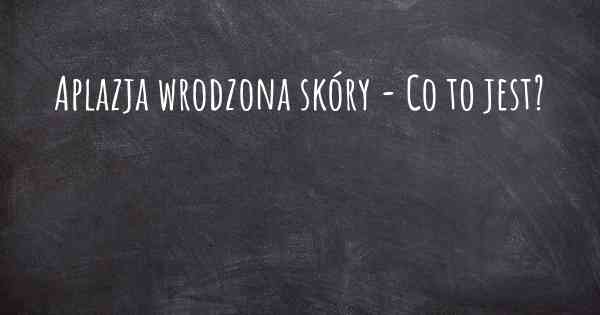 Aplazja wrodzona skóry - Co to jest?