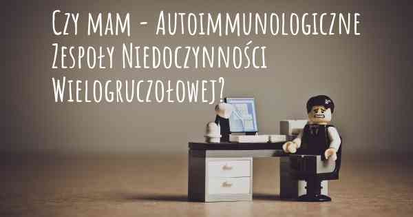 Czy mam - Autoimmunologiczne Zespoły Niedoczynności Wielogruczołowej?