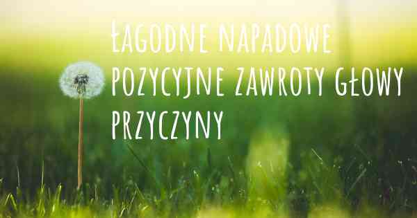 Łagodne napadowe pozycyjne zawroty głowy przyczyny