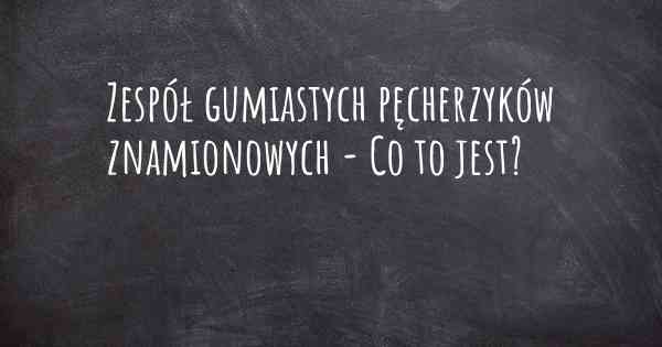 Zespół gumiastych pęcherzyków znamionowych - Co to jest?