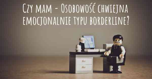 Czy mam - Osobowość chwiejna emocjonalnie typu borderline?