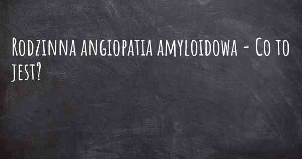 Rodzinna angiopatia amyloidowa - Co to jest?