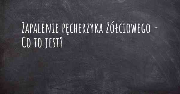 Zapalenie pęcherzyka żółciowego - Co to jest?