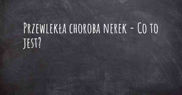 Przewlekła choroba nerek - Co to jest?