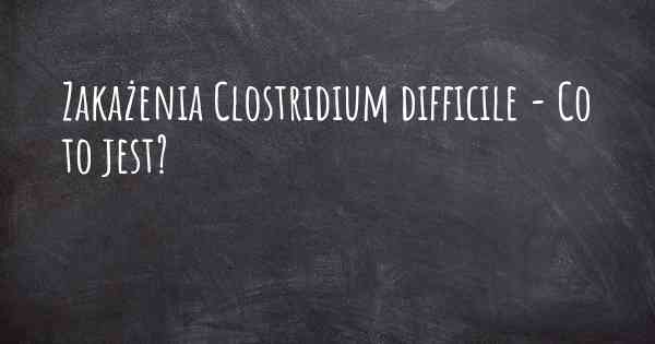 Zakażenia Clostridium difficile - Co to jest?