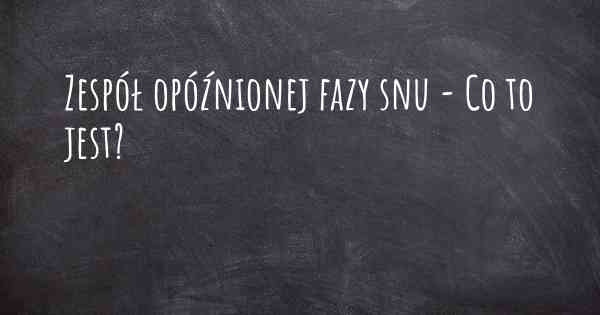 Zespół opóźnionej fazy snu - Co to jest?