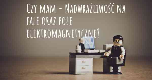 Czy mam - Nadwrażliwość na fale oraz pole elektromagnetyczne?