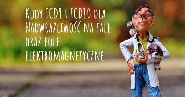 Kody ICD9 i ICD10 dla Nadwrażliwość na fale oraz pole elektromagnetyczne