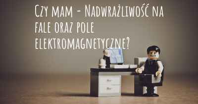 Czy mam - Nadwrażliwość na fale oraz pole elektromagnetyczne?