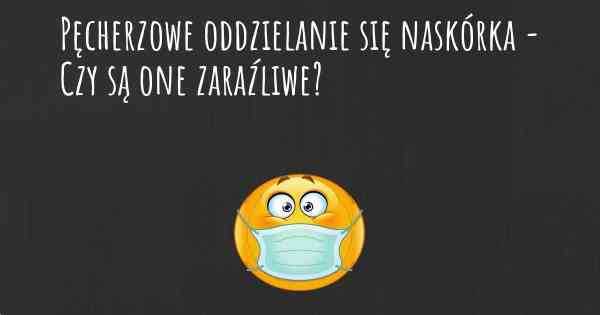 Pęcherzowe oddzielanie się naskórka - Czy są one zaraźliwe?