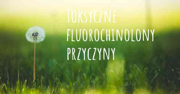 Toksyczne fluorochinolony przyczyny