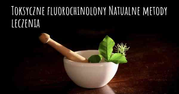 Toksyczne fluorochinolony Natualne metody leczenia
