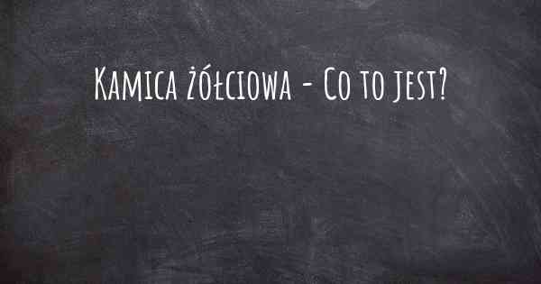 Kamica żółciowa - Co to jest?