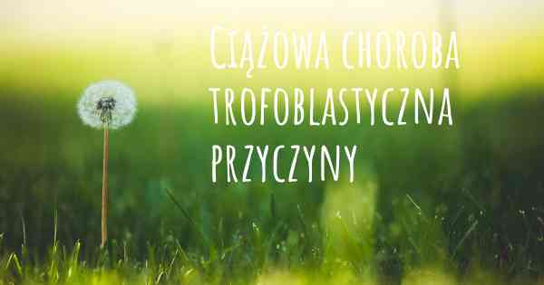 Ciążowa choroba trofoblastyczna przyczyny