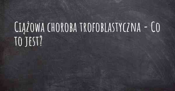 Ciążowa choroba trofoblastyczna - Co to jest?