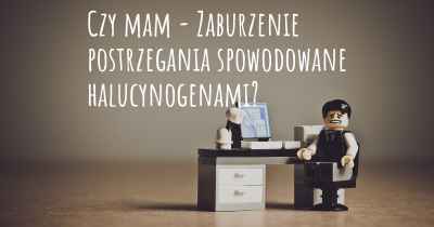 Czy mam - Zaburzenie postrzegania spowodowane halucynogenami?