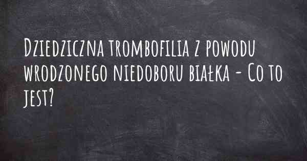 Dziedziczna trombofilia z powodu wrodzonego niedoboru białka - Co to jest?